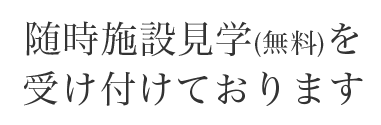 随時施設見学（無料）を受け付けております